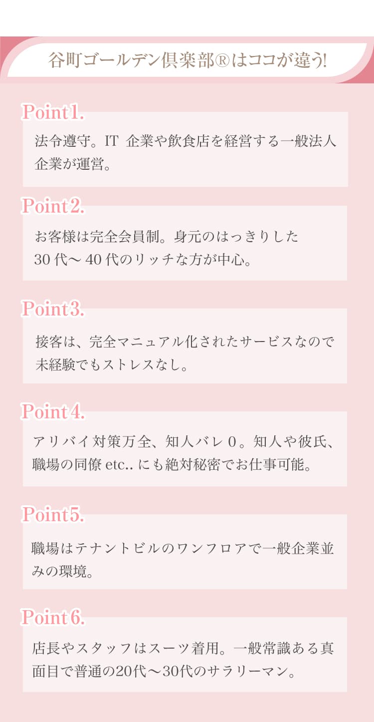 法令遵守、飲食店や不動産業を経営する一般法人企業が運営。,お客様は完全会員制。身元のはっきりした30代～50代の比較的裕福な方が中心。,接客は、完全マニュアル化されているので未経験でもストレスなし。,アリバイ対策万全、知人バレ０。個人情報保護、絶対秘密厳守。